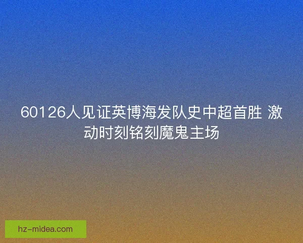 60126人见证英博海发队史中超首胜 激动时刻铭刻魔鬼主场