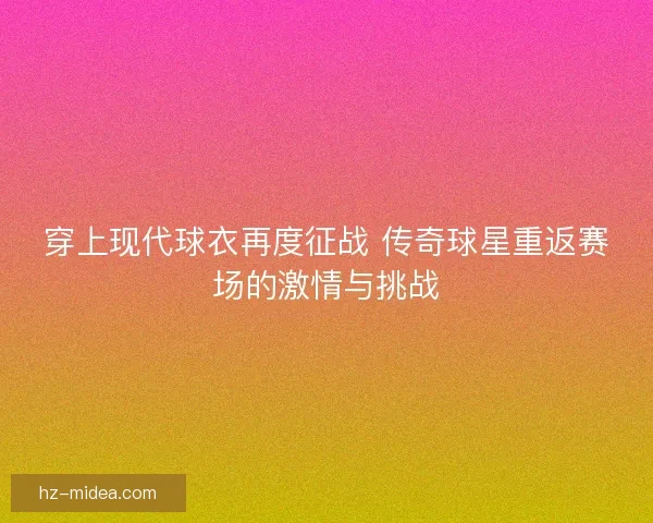 穿上现代球衣再度征战 传奇球星重返赛场的激情与挑战 穿上现代球衣再度征战 传奇球星重返赛场的激情与挑战