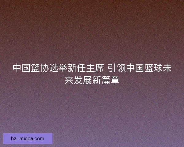 中国篮协选举新任主席 引领中国篮球未来发展新篇章