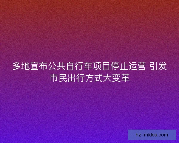 多地宣布公共自行车项目停止运营 引发市民出行方式大变革