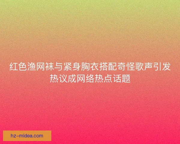 红色渔网袜与紧身胸衣搭配奇怪歌声引发热议成网络热点话题 红色渔网袜与紧身胸衣搭配奇怪歌声引发热议成网络热点话题