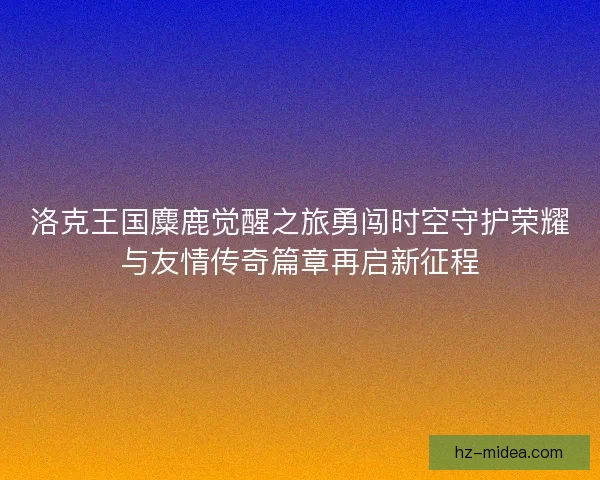 洛克王国麋鹿觉醒之旅勇闯时空守护荣耀与友情传奇篇章再启新征程