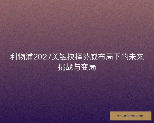 利物浦2027关键抉择芬威布局下的未来挑战与变局