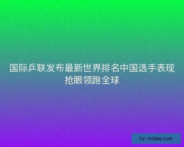 国际乒联发布最新世界排名中国选手表现抢眼领跑全球