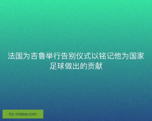 法国为吉鲁举行告别仪式以铭记他为国家足球做出的贡献