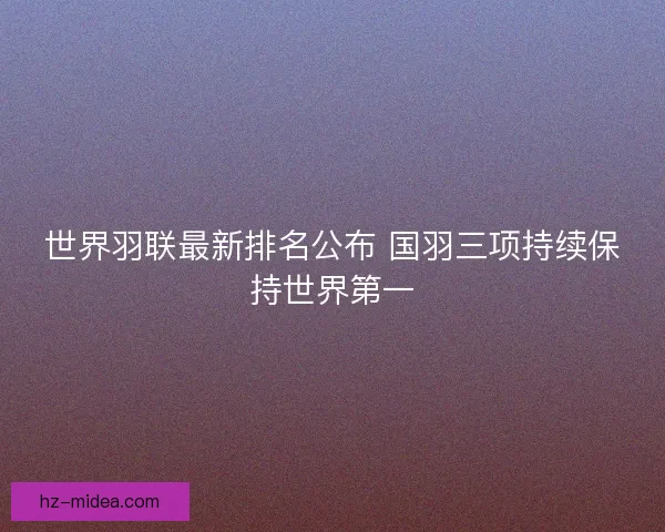 世界羽联最新排名公布 国羽三项持续保持世界第一 世界羽联最新排名公布 国羽三项持续保持世界第一