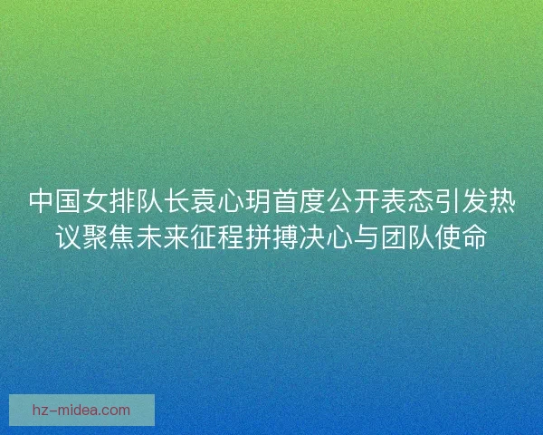 中国女排队长袁心玥首度公开表态引发热议聚焦未来征程拼搏决心与团队使命