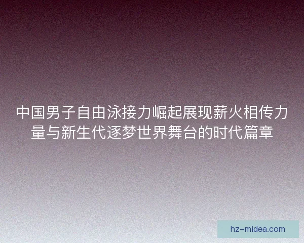 中国男子自由泳接力崛起展现薪火相传力量与新生代逐梦世界舞台的时代篇章