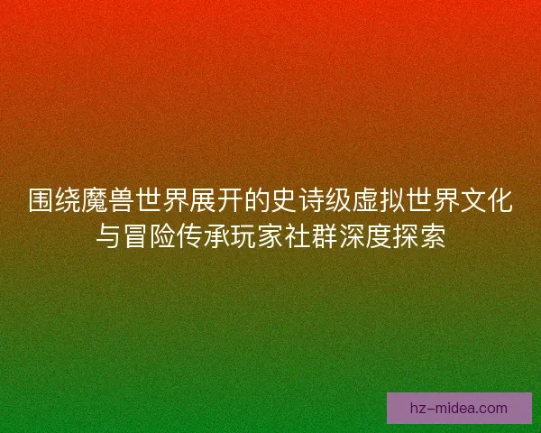围绕魔兽世界展开的史诗级虚拟世界文化与冒险传承玩家社群深度探索