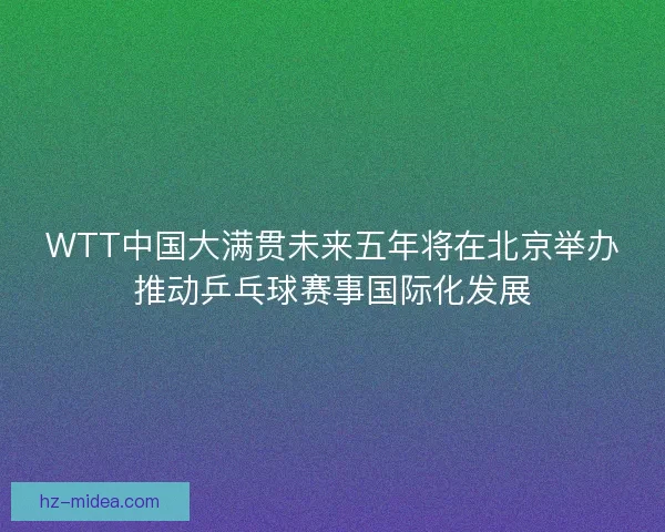 WTT中国大满贯未来五年将在北京举办推动乒乓球赛事国际化发展